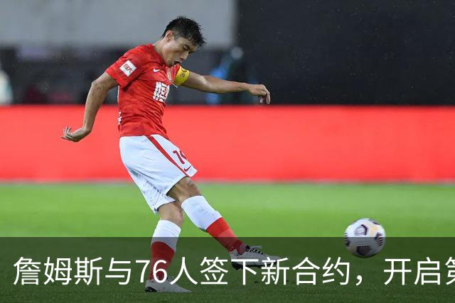詹姆斯与76人签下新合约，开启第24个赛季并抚平退役疑虑